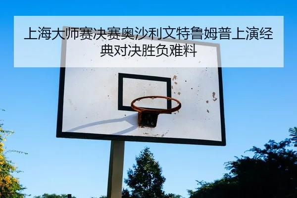上海大师赛决赛奥沙利文特鲁姆普上演经典对决胜负难料
